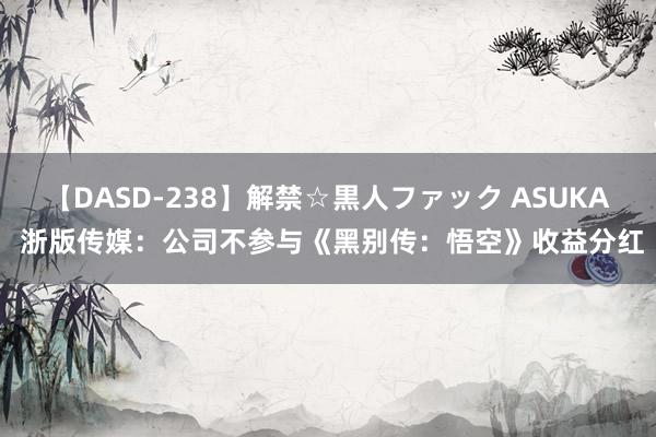 【DASD-238】解禁☆黒人ファック ASUKA 浙版传媒：公司不参与《黑别传：悟空》收益分红