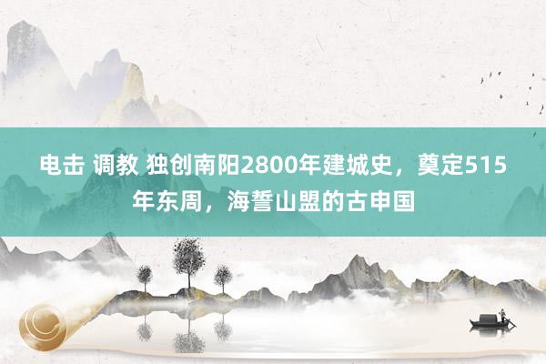 电击 调教 独创南阳2800年建城史，奠定515年东周，海誓山盟的古申国