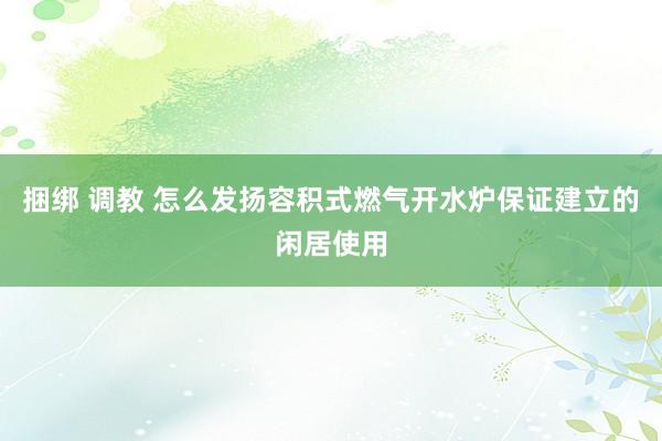 捆绑 调教 怎么发扬容积式燃气开水炉保证建立的闲居使用