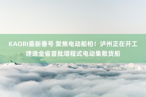 KAORI最新番号 聚焦电动船柏！泸州正在开工建造全省首批增程式电动集散货船