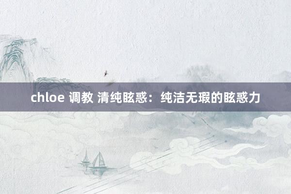 chloe 调教 清纯眩惑：纯洁无瑕的眩惑力