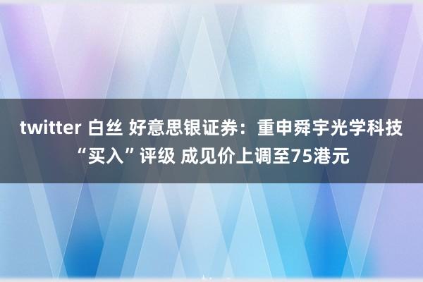 twitter 白丝 好意思银证券：重申舜宇光学科技“买入”评级 成见价上调至75港元