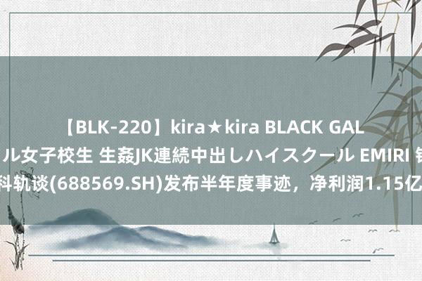 【BLK-220】kira★kira BLACK GAL 留年5年目のお姉黒ギャル女子校生 生姦JK連続中出しハイスクール EMIRI 铁科轨谈(688569.SH)发布半年度事迹，净利润1.15亿元，同比下落48.36%