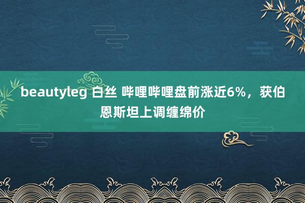 beautyleg 白丝 哔哩哔哩盘前涨近6%，获伯恩斯坦上调缠绵价