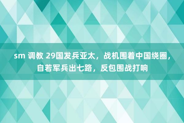 sm 调教 29国发兵亚太，战机围着中国绕圈，自若军兵出七路，反包围战打响