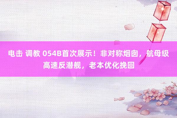 电击 调教 054B首次展示！非对称烟囱，航母级高速反潜舰，老本优化挽回