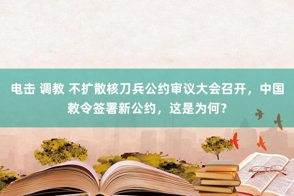 电击 调教 不扩散核刀兵公约审议大会召开，中国敕令签署新公约，这是为何？