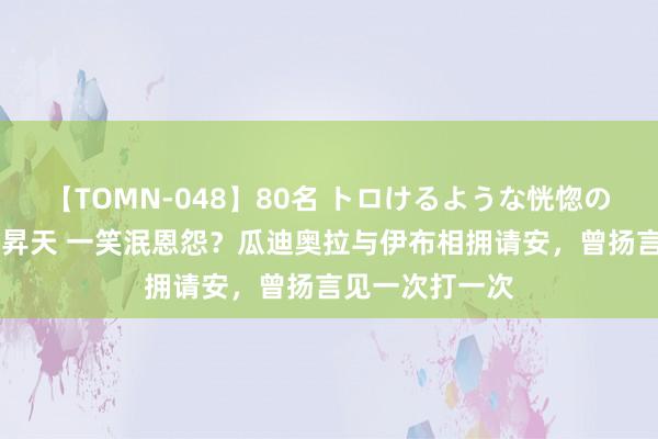 【TOMN-048】80名 トロけるような恍惚の表情 クンニ激昇天 一笑泯恩怨？瓜迪奥拉与伊布相拥请安，曾扬言见一次打一次