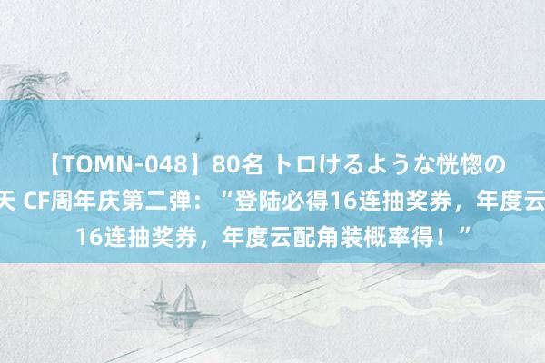 【TOMN-048】80名 トロけるような恍惚の表情 クンニ激昇天 CF周年庆第二弹：“登陆必得16连抽奖券，年度云配角装概率得！”