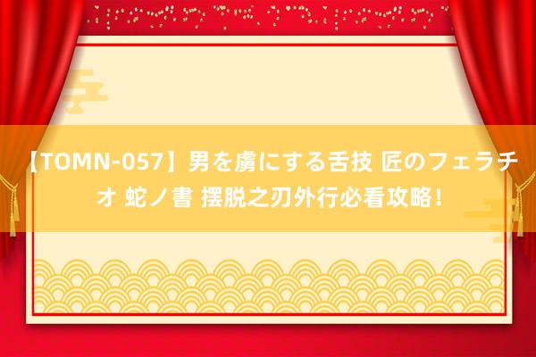 【TOMN-057】男を虜にする舌技 匠のフェラチオ 蛇ノ書 摆脱之刃外行必看攻略！