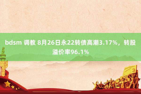 bdsm 调教 8月26日永22转债高潮3.17%，转股溢价率96.1%