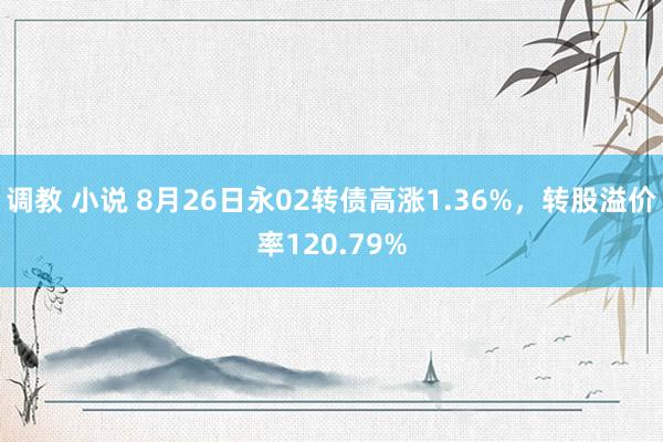 调教 小说 8月26日永02转债高涨1.36%，转股溢价率120.79%