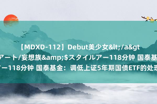 【MDXD-112】Debut美少女</a>2005-02-15スタイルアート/妄想族&$スタイルアー118分钟 国泰基金：调低上证5年期国债ETF的处理费和托管费