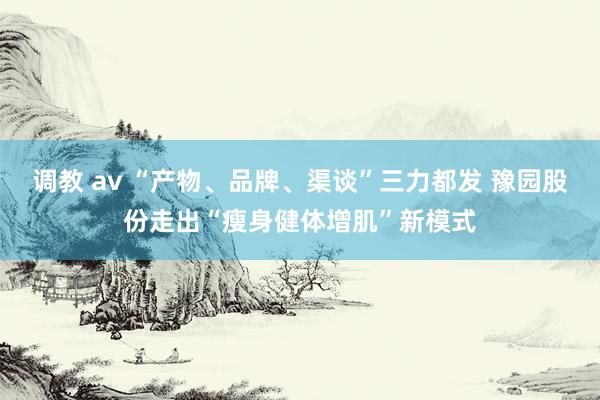 调教 av “产物、品牌、渠谈”三力都发 豫园股份走出“瘦身健体增肌”新模式