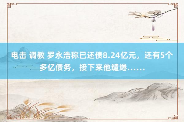 电击 调教 罗永浩称已还债8.24亿元，还有5个多亿债务，接下来他缱绻……