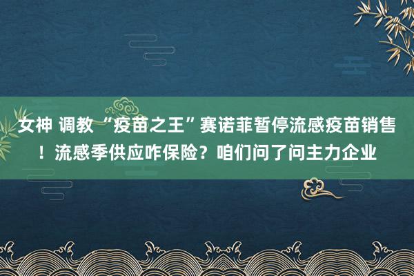 女神 调教 “疫苗之王”赛诺菲暂停流感疫苗销售！流感季供应咋保险？咱们问了问主力企业