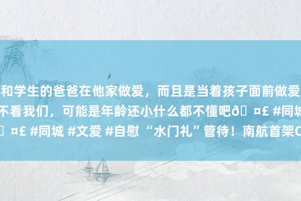 和学生的爸爸在他家做爱，而且是当着孩子面前做爱，太刺激了，孩子完全不看我们，可能是年龄还小什么都不懂吧? #同城 #文爱 #自慰 “水门礼”管待！南航首架C919飞抵广州