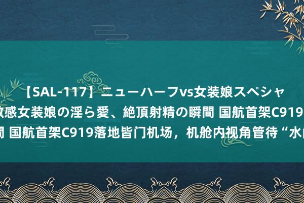 【SAL-117】ニューハーフvs女装娘スペシャル 猥褻ニューハーフと敏感女装娘の淫ら愛、絶頂射精の瞬間 国航首架C919落地皆门机场，机舱内视角管待“水门”礼遇