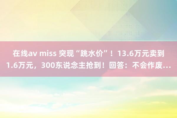 在线av miss 突现“跳水价”！13.6万元卖到1.6万元，300东说念主抢到！回答：不会作废…