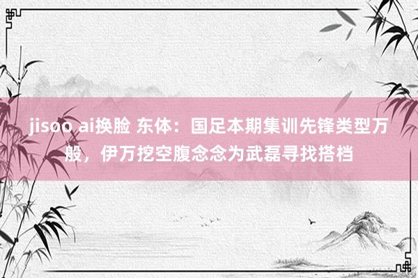 jisoo ai换脸 东体：国足本期集训先锋类型万般，伊万挖空腹念念为武磊寻找搭档