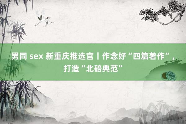 男同 sex 新重庆推选官丨作念好“四篇著作”，打造“北碚典范”