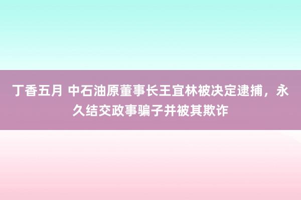 丁香五月 中石油原董事长王宜林被决定逮捕，永久结交政事骗子并被其欺诈