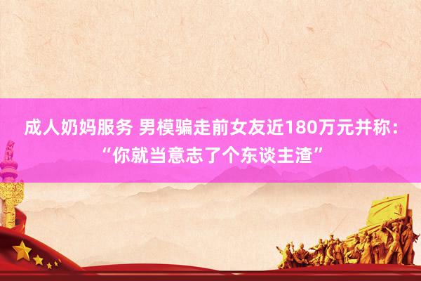 成人奶妈服务 男模骗走前女友近180万元并称：“你就当意志了个东谈主渣”