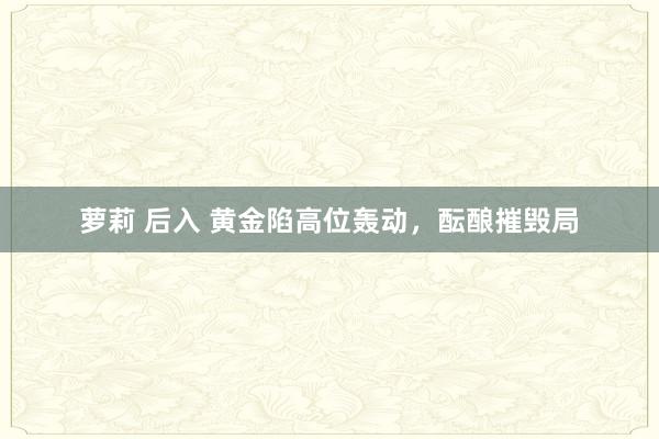 萝莉 后入 黄金陷高位轰动，酝酿摧毁局