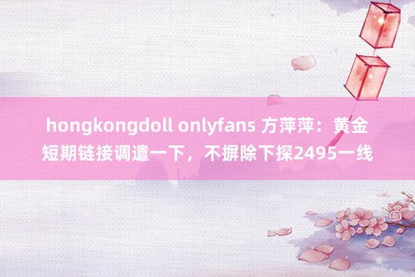 hongkongdoll onlyfans 方萍萍：黄金短期链接调遣一下，不摒除下探2495一线