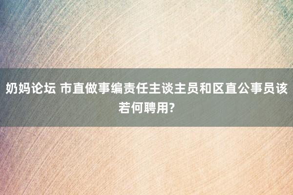 奶妈论坛 市直做事编责任主谈主员和区直公事员该若何聘用?