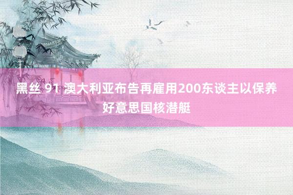 黑丝 91 澳大利亚布告再雇用200东谈主以保养好意思国核潜艇