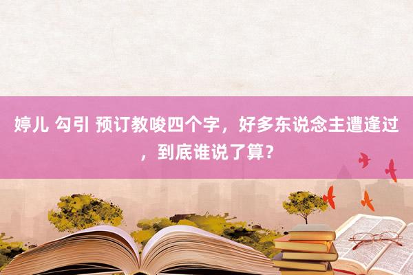 婷儿 勾引 预订教唆四个字，好多东说念主遭逢过，到底谁说了算？