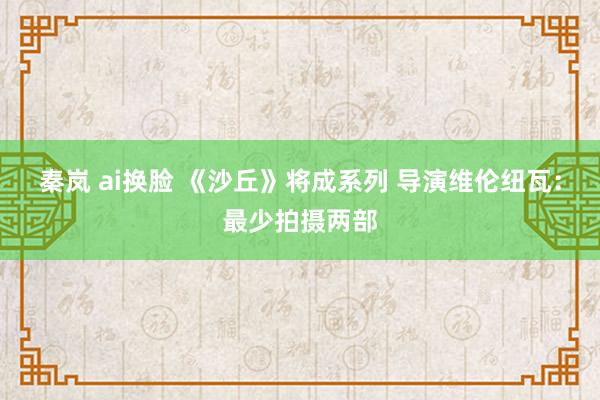 秦岚 ai换脸 《沙丘》将成系列 导演维伦纽瓦：最少拍摄两部