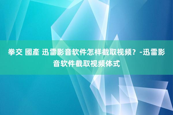 拳交 國產 迅雷影音软件怎样截取视频？-迅雷影音软件截取视频体式