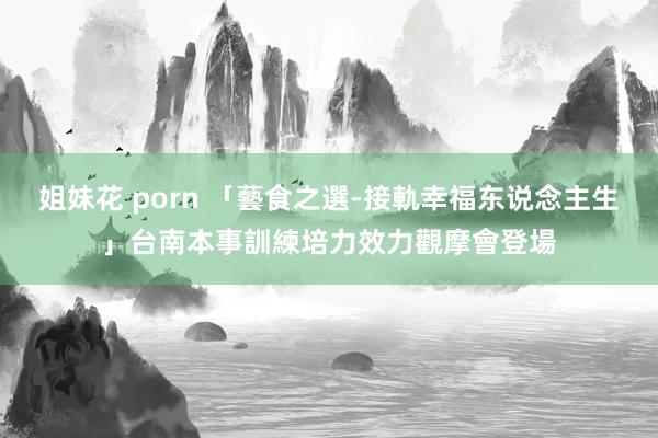 姐妹花 porn 「藝食之選-接軌幸福东说念主生」　台南本事訓練培力效力觀摩會登場