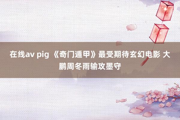 在线av pig 《奇门遁甲》最受期待玄幻电影 大鹏周冬雨输攻墨守