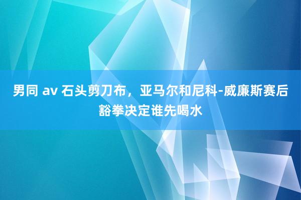 男同 av 石头剪刀布，亚马尔和尼科-威廉斯赛后豁拳决定谁先喝水