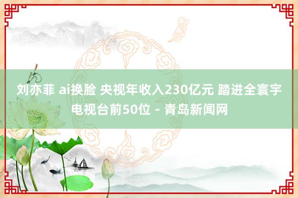 刘亦菲 ai换脸 央视年收入230亿元 踏进全寰宇电视台前50位－青岛新闻网