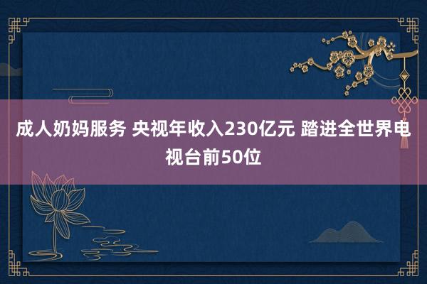 成人奶妈服务 央视年收入230亿元 踏进全世界电视台前50位