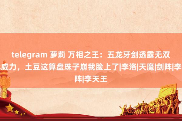 telegram 萝莉 万相之王：五龙牙剑透露无双雏术威力，土豆这算盘珠子崩我脸上了|李洛|天魔|剑阵|李天王