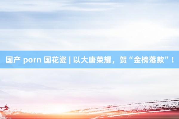 国产 porn 国花瓷 | 以大唐荣耀，贺“金榜落款”！