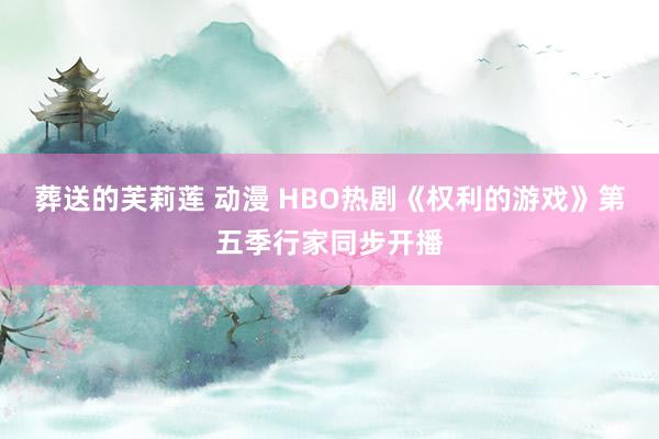 葬送的芙莉莲 动漫 HBO热剧《权利的游戏》第五季行家同步开播