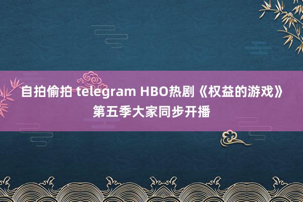 自拍偷拍 telegram HBO热剧《权益的游戏》第五季大家同步开播