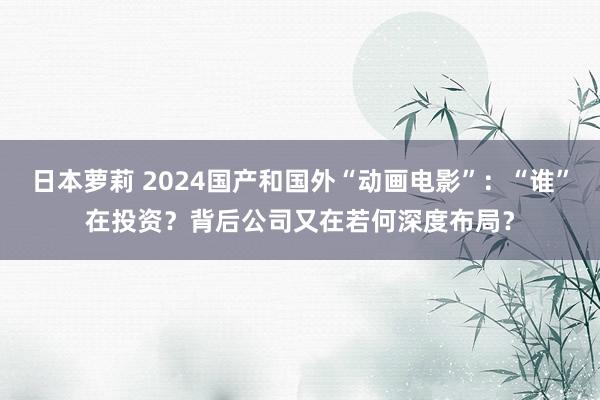 日本萝莉 2024国产和国外“动画电影”：“谁”在投资？背后公司又在若何深度布局？