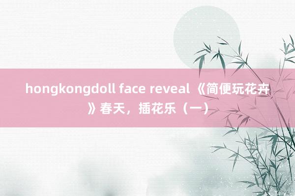 hongkongdoll face reveal 《简便玩花卉》春天，插花乐（一）