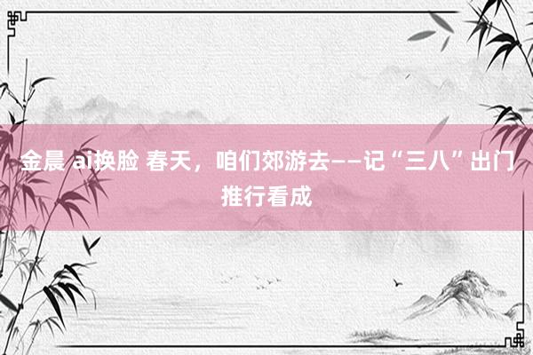 金晨 ai换脸 春天，咱们郊游去——记“三八”出门推行看成