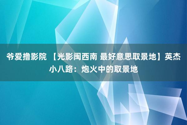 爷爱撸影院 【光影闽西南 最好意思取景地】英杰小八路：炮火中的取景地