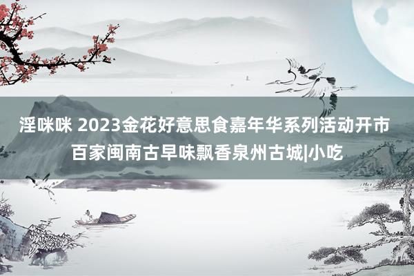 淫咪咪 2023金花好意思食嘉年华系列活动开市 百家闽南古早味飘香泉州古城|小吃