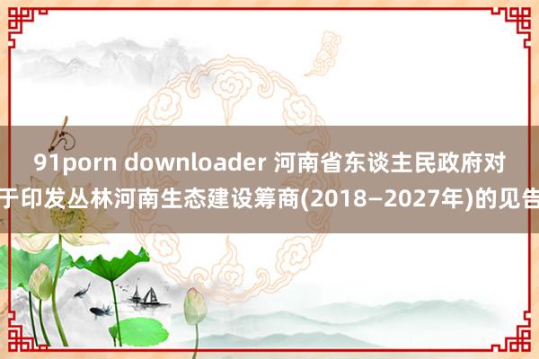 91porn downloader 河南省东谈主民政府对于印发丛林河南生态建设筹商(2018—2027年)的见告