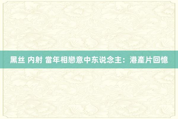 黑丝 内射 當年相戀意中东说念主：港產片回憶